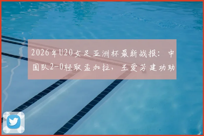 2026年U20女足亚洲杯最新战报：中国队2-0轻取孟加拉，王爱芳建功助球队提前晋级下一轮