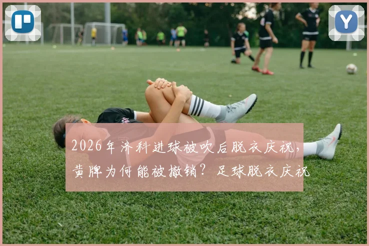 2026年济科进球被吹后脱衣庆祝，黄牌为何能被撤销？足球脱衣庆祝规则与最新判例解读