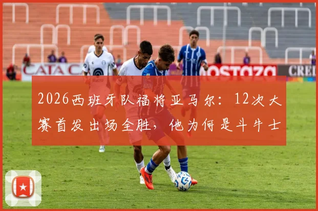 2026西班牙队福将亚马尔：12次大赛首发出场全胜，他为何是斗牛士军团新定海神针？