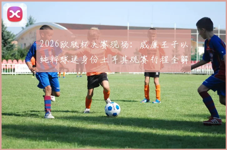 2026欧联杯决赛现场：威廉王子以纯粹球迷身份土耳其观赛行程全解析，王室成员的足球热情