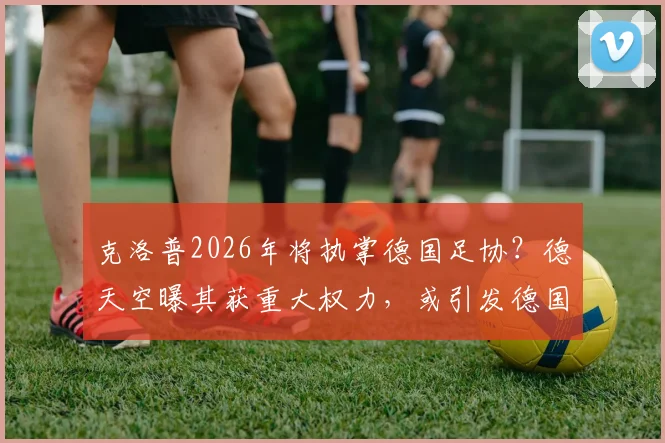 克洛普2026年将执掌德国足协?德天空曝其获重大权力,或引发德国足球结构性巨变