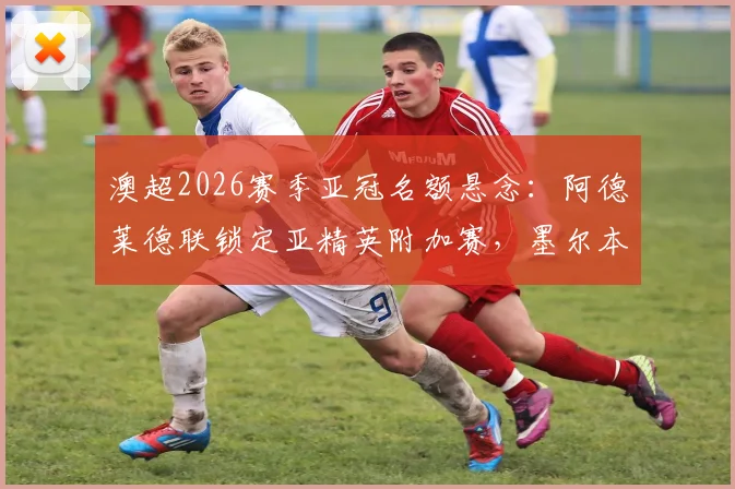 澳超2026赛季亚冠名额悬念：阿德莱德联锁定亚精英附加赛，墨尔本胜利如何争取递补资格？