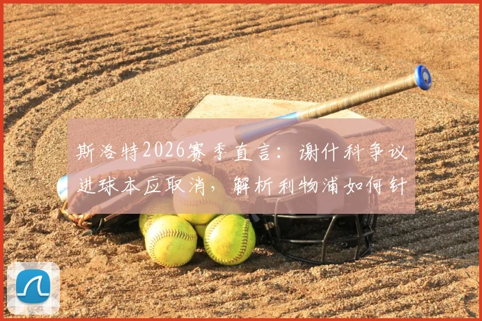 斯洛特2026赛季直言：谢什科争议进球本应取消，解析利物浦如何针对暴露短板进行关键补强