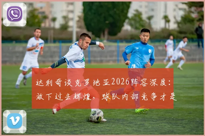 达利奇谈克罗地亚2026阵容深度：放下过去辉煌，球队内部竞争才是当下关键