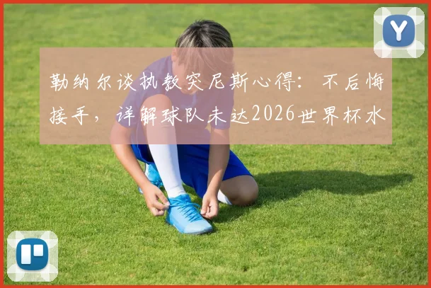 勒纳尔谈执教突尼斯心得：不后悔接手，详解球队未达2026世界杯水平原因