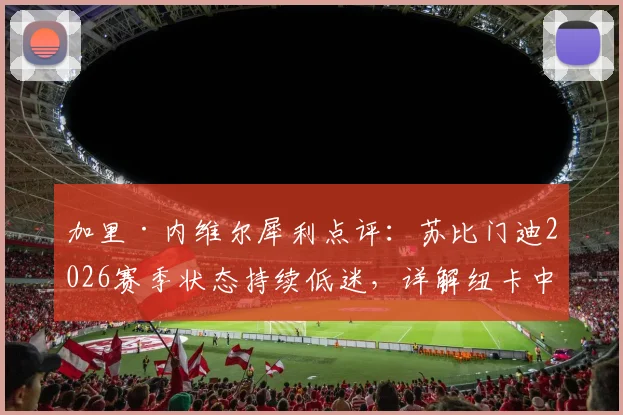 加里·内维尔犀利点评：苏比门迪2026赛季状态持续低迷，详解纽卡中场为何能压制阿森纳