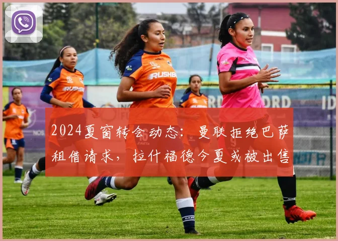 2024夏窗转会动态：曼联拒绝巴萨租借请求，拉什福德今夏或被出售