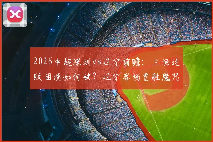 2026中超深圳vs辽宁前瞻：主场连败困境如何破？辽宁客场首胜魔咒能否终结