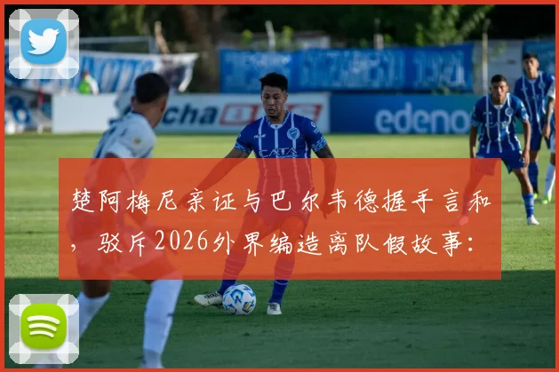 楚阿梅尼亲证与巴尔韦德握手言和，驳斥2026外界编造离队假故事：皇马更衣室团结实情