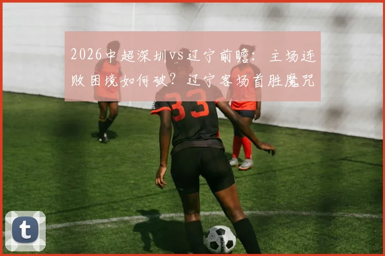 2026中超深圳vs辽宁前瞻：主场连败困境如何破？辽宁客场首胜魔咒能否终结