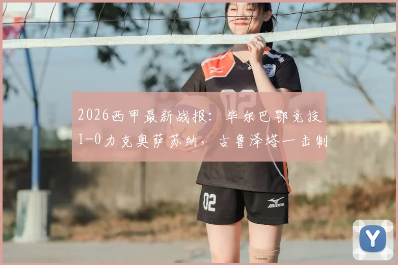 2026西甲最新战报：毕尔巴鄂竞技1-0力克奥萨苏纳，古鲁泽塔一击制胜，门神乌奈·西蒙关键扑点全解析