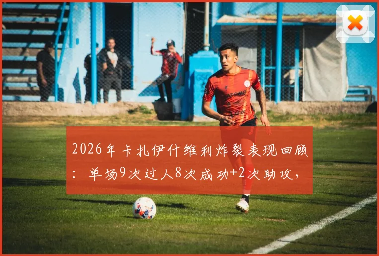 2026年卡扎伊什维利炸裂表现回顾：单场9次过人8次成功+2次助攻，详细解读他是如何做到的