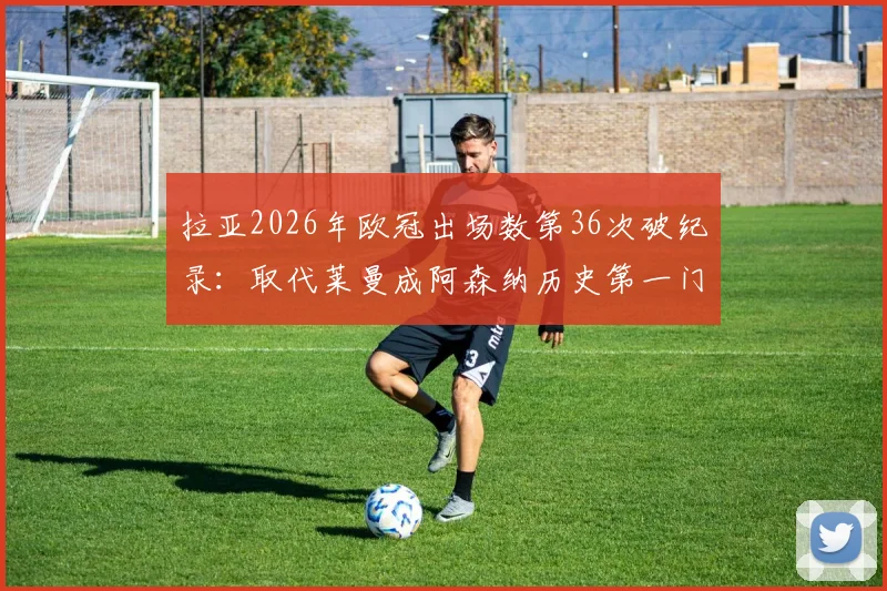 拉亚2026年欧冠出场数第36次破纪录：取代莱曼成阿森纳历史第一门将，数据分析与门将传承全解读