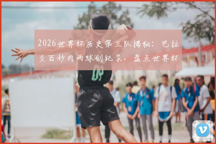 2026世界杯历史第三队揭秘：巴拉圭百秒内两球创纪录，盘点世界杯闪电进球球队排行
