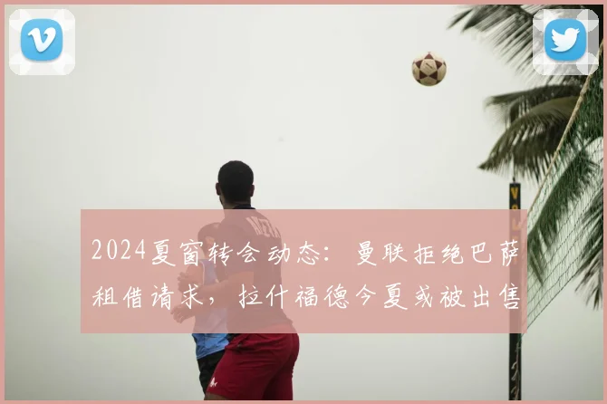 2024夏窗转会动态：曼联拒绝巴萨租借请求，拉什福德今夏或被出售