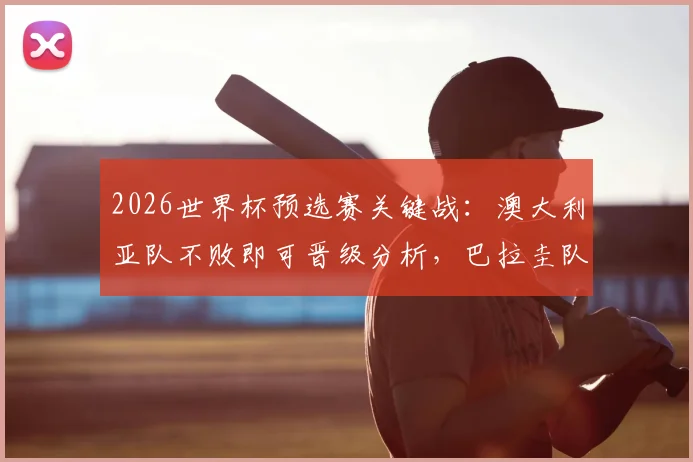 2026世界杯预选赛关键战：澳大利亚队不败即可晋级分析，巴拉圭队出线形势与全力争胜策略解读