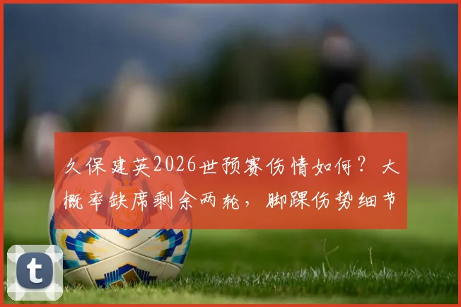 久保建英2026世预赛伤情如何？大概率缺席剩余两轮，脚踝伤势细节仍不明确