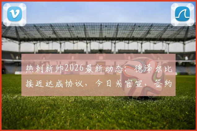 热刺新帅2026最新动态：德泽尔比接近达成协议，今日或官宣，签约合同细节与战术适配性分析