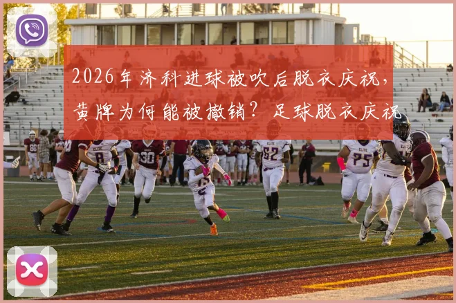 2026年济科进球被吹后脱衣庆祝，黄牌为何能被撤销？足球脱衣庆祝规则与最新判例解读