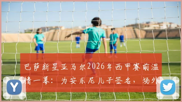 巴萨新星亚马尔2026年西甲赛前温情一幕：为安东尼儿子签名，场外暖心互动引热议