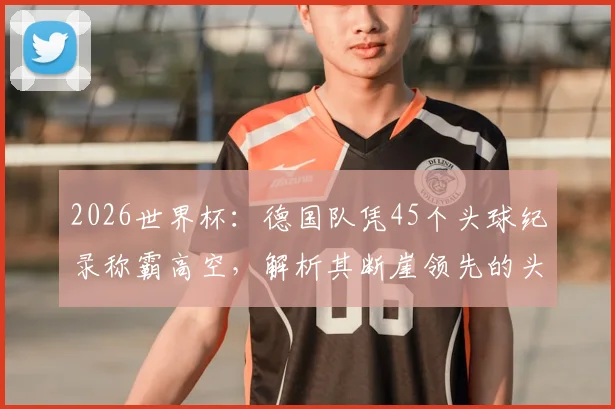 2026世界杯：德国队凭45个头球纪录称霸高空，解析其断崖领先的头球战术与传承