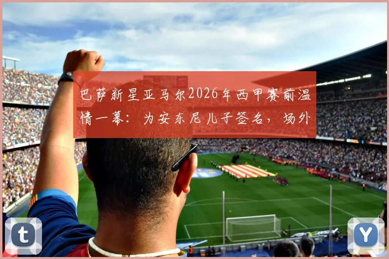 巴萨新星亚马尔2026年西甲赛前温情一幕:为安东尼儿子签名,场外暖心互动引热议