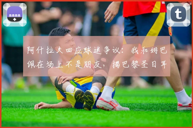 阿什拉夫回应球迷争议：我和姆巴佩在场上不是朋友，揭巴黎圣日耳曼队友真实关系