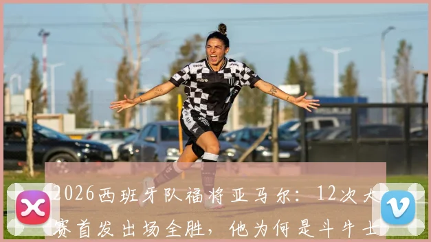 2026西班牙队福将亚马尔：12次大赛首发出场全胜，他为何是斗牛士军团新定海神针？