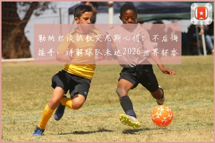 勒纳尔谈执教突尼斯心得：不后悔接手，详解球队未达2026世界杯水平原因