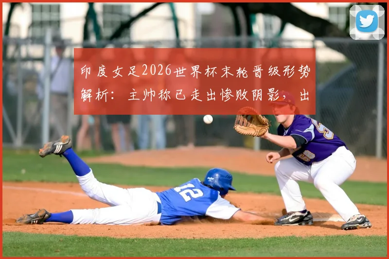 印度女足2026世界杯末轮晋级形势解析：主帅称已走出惨败阴影，出线机会分析