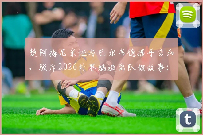 楚阿梅尼亲证与巴尔韦德握手言和，驳斥2026外界编造离队假故事：皇马更衣室团结实情