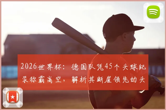 2026世界杯：德国队凭45个头球纪录称霸高空，解析其断崖领先的头球战术与传承