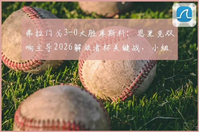 弗拉门戈3-0大胜库斯科：恩里克双响主导2026解放者杯关键战，小组出线形势解析