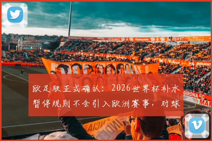 欧足联正式确认：2026世界杯补水暂停规则不会引入欧洲赛事，对球员有何影响？