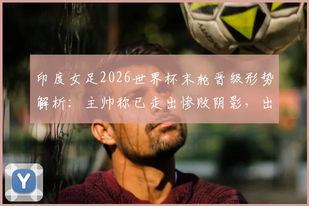 印度女足2026世界杯末轮晋级形势解析：主帅称已走出惨败阴影，出线机会分析