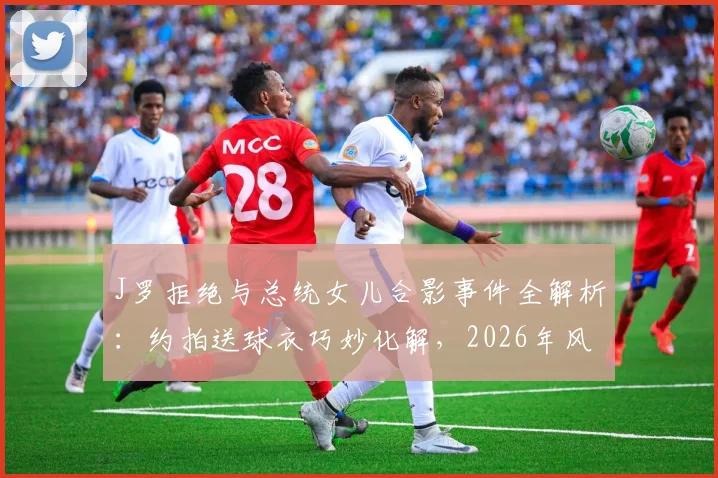 J罗拒绝与总统女儿合影事件全解析：约拍送球衣巧妙化解，2026年风波始末与回应