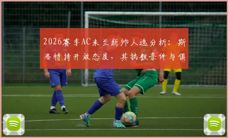 2026赛季AC米兰新帅人选分析：斯洛特持开放态度，其执教条件与俱乐部预算成关键点