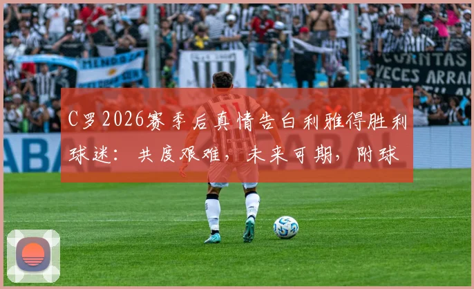 C罗2026赛季后真情告白利雅得胜利球迷:共度艰难,未来可期,附球队赛季回顾与展望