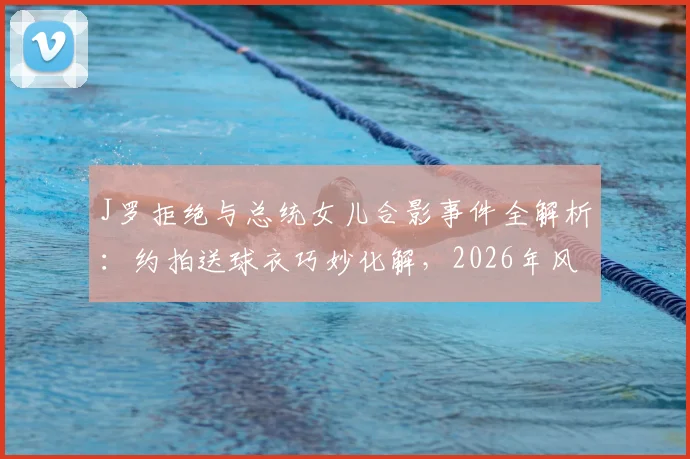 J罗拒绝与总统女儿合影事件全解析：约拍送球衣巧妙化解，2026年风波始末与回应