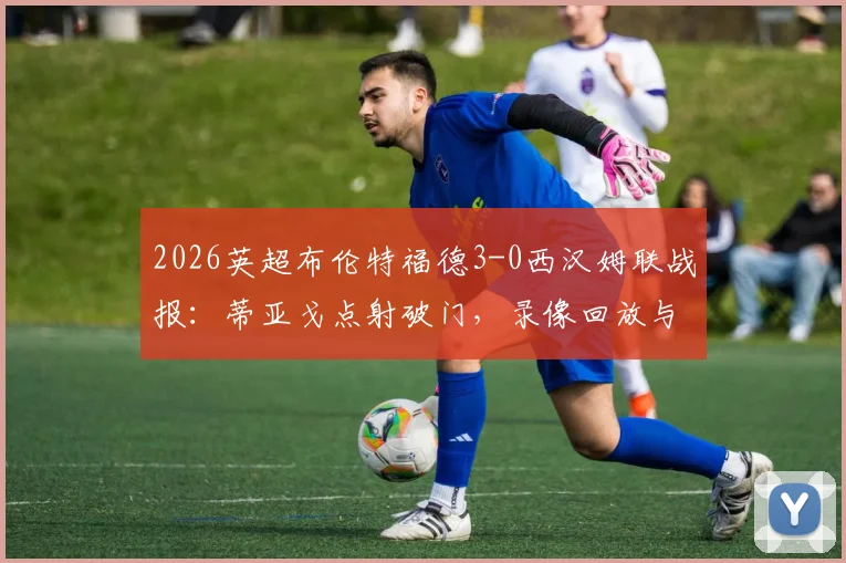 2026英超布伦特福德3-0西汉姆联战报:蒂亚戈点射破门,录像回放与战术复盘解析