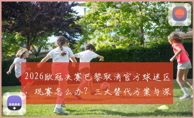 2026欧冠决赛巴黎取消官方球迷区,观赛怎么办?三大替代方案与深层安保困局解读