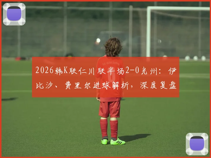2026韩K联仁川联半场2-0光州：伊比沙、费里尔进球解析，深度复盘半场战术与对积分榜冲击