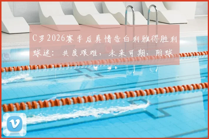 C罗2026赛季后真情告白利雅得胜利球迷：共度艰难，未来可期，附球队赛季回顾与展望