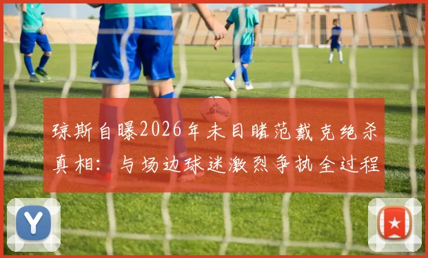 琼斯自曝2026年未目睹范戴克绝杀真相：与场边球迷激烈争执全过程回顾，事件细节深度剖析