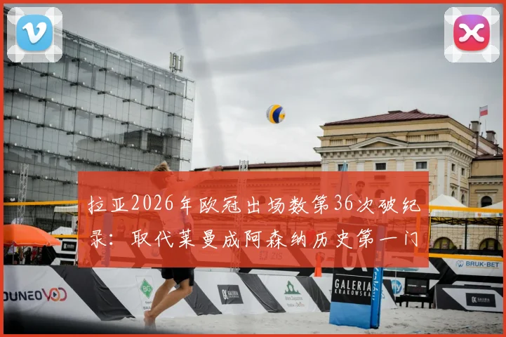 拉亚2026年欧冠出场数第36次破纪录：取代莱曼成阿森纳历史第一门将，数据分析与门将传承全解读