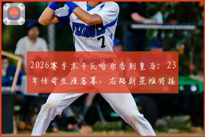 2026赛季末卡瓦哈尔告别皇马：23年传奇生涯落幕，右路新星谁将接班？