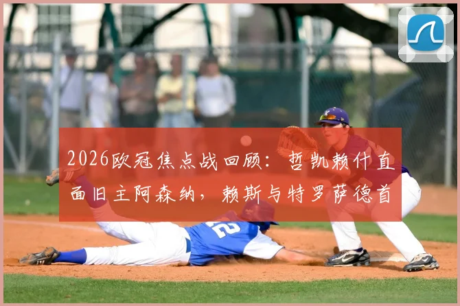 2026欧冠焦点战回顾：哲凯赖什直面旧主阿森纳，赖斯与特罗萨德首发表现深度剖析