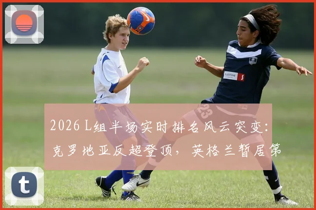 2026 L组半场实时排名风云突变：克罗地亚反超登顶，英格兰暂居第二，出线形势详解