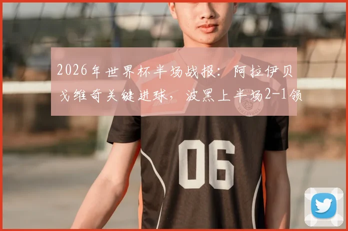 2026年世界杯半场战报:阿拉伊贝戈维奇关键进球,波黑上半场2-1领先卡塔尔,场上形势分析